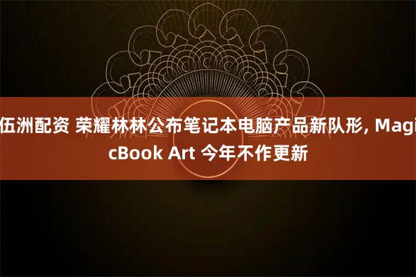 伍洲配资 荣耀林林公布笔记本电脑产品新队形, MagicBook Art 今年不作更新