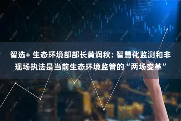 智选+ 生态环境部部长黄润秋: 智慧化监测和非现场执法是当前生态环境监管的“两场变革”