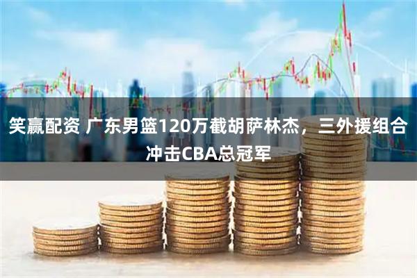 笑赢配资 广东男篮120万截胡萨林杰，三外援组合冲击CBA总冠军