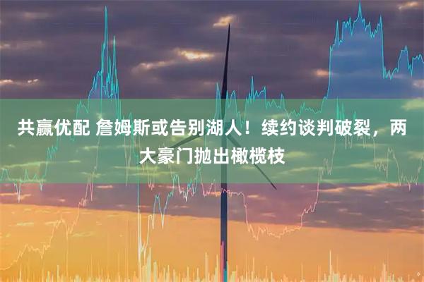 共赢优配 詹姆斯或告别湖人！续约谈判破裂，两大豪门抛出橄榄枝