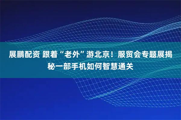 展鵬配资 跟着“老外”游北京！服贸会专题展揭秘一部手机如何智慧通关