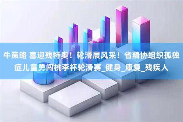 牛策略 喜迎残特奥！轮滑展风采！省精协组织孤独症儿童勇闯桃李杯轮滑赛_健身_康复_残疾人