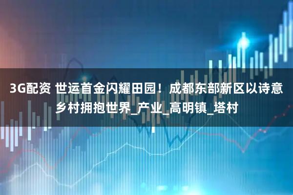 3G配资 世运首金闪耀田园！成都东部新区以诗意乡村拥抱世界_产业_高明镇_塔村