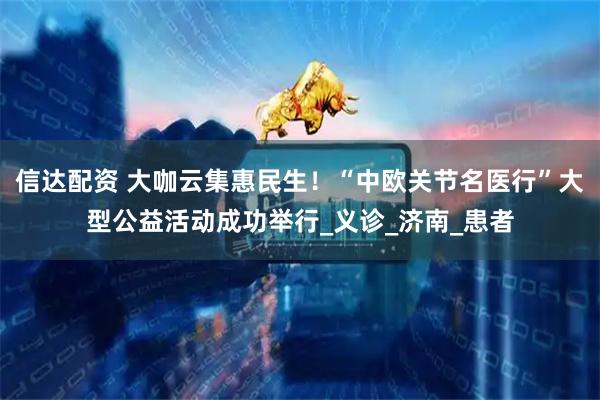 信达配资 大咖云集惠民生！“中欧关节名医行”大型公益活动成功举行_义诊_济南_患者