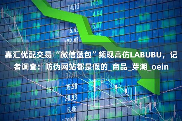 嘉汇优配交易 “微信蓝包”频现高仿LABUBU，记者调查：防伪网站都是假的_商品_芽潮_oein