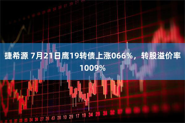 捷希源 7月21日鹰19转债上涨066%，转股溢价率1009%