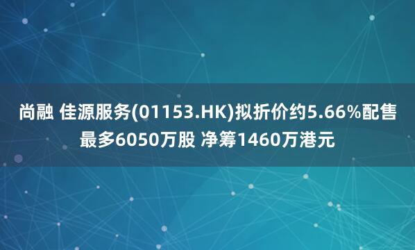 尚融 佳源服务(01153.HK)拟折价约5.66%配售最多6050万股 净筹1460万港元