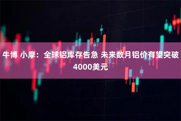 牛博 小摩：全球铝库存告急 未来数月铝价有望突破4000美元