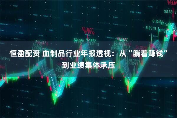 恒盈配资 血制品行业年报透视：从“躺着赚钱”到业绩集体承压