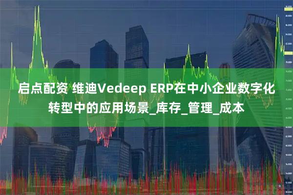 启点配资 维迪Vedeep ERP在中小企业数字化转型中的应用场景_库存_管理_成本